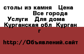 столы из камня › Цена ­ 55 000 - Все города Услуги » Для дома   . Курганская обл.,Курган г.